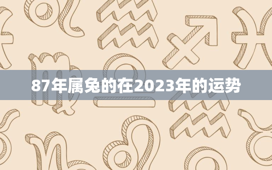 87年属兔的在2023年的运势，87年属兔在2023年的运程