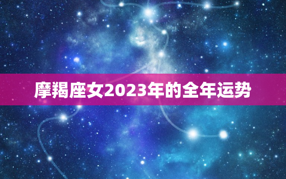 摩羯座女2023年的全年运势，摩羯座女2023年全年运势详解