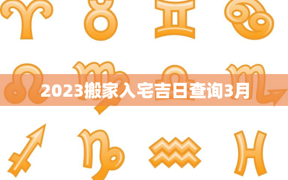 2023搬家入宅吉日查询3月，2023年3月搬家吉日