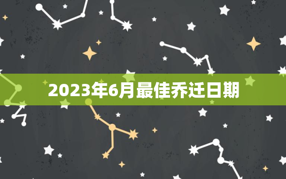 2023年6月最佳乔迁日期，2023年乔迁吉日