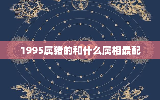 1995属猪的和什么属相最配，95属猪的和什么属相最配婚姻最合适