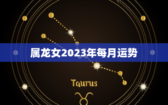 属龙女2023年每月运势
，属龙的2023年每月运势