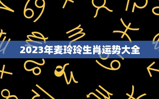 2023年麦玲玲生肖运势大全，麦玲玲2022生肖运程