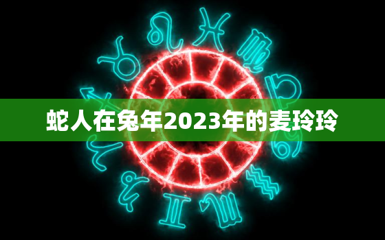 蛇人在兔年2023年的麦玲玲，属蛇人2021年麦玲玲