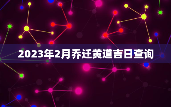 2023年2月乔迁黄道吉日查询，2023年3月乔迁黄道吉日查询