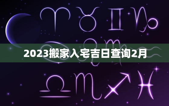 2023搬家入宅吉日查询2月，搬家吉日查询2021年2月3日