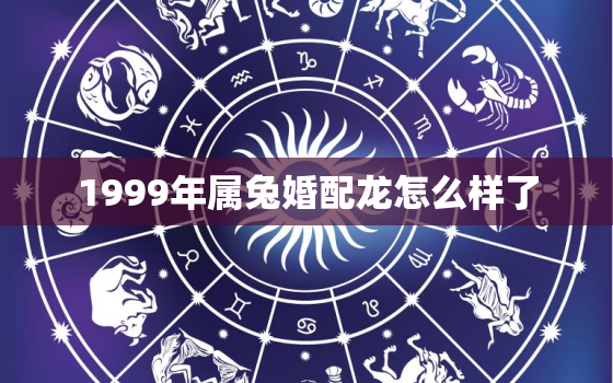 1999年属兔婚配龙怎么样了，1999年属兔和属龙的好不好