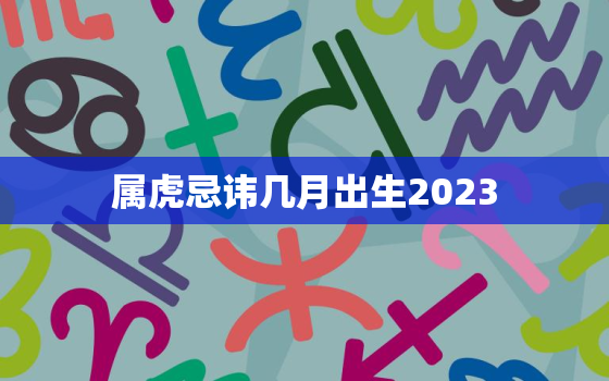 属虎忌讳几月出生2023，属虎忌讳几月出生2022