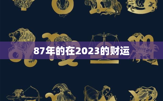 87年的在2023的财运，87年属兔人2023年运势及财运