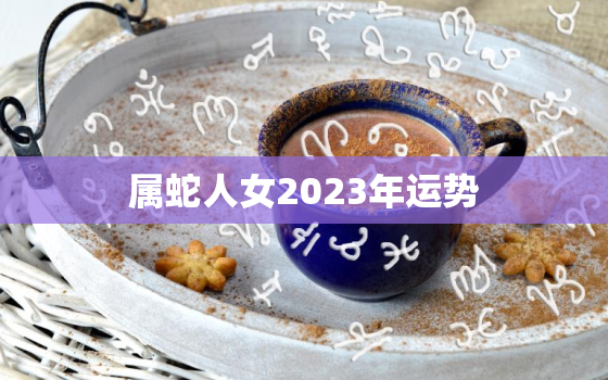 属蛇人女2023年运势
，2023属蛇人的全年运势女性