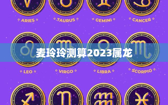 麦玲玲测算2023属龙，麦玲玲2022年属龙人的全年运势