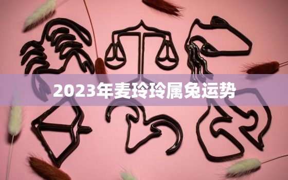 2023年麦玲玲属兔运势，麦玲玲2021年属兔的运程