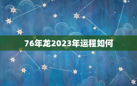 76年龙2023年运程如何，76年属龙2023年运势及运程每月运程