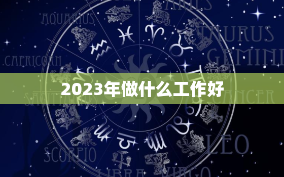 2023年做什么工作好，2023年做什么工作好一点