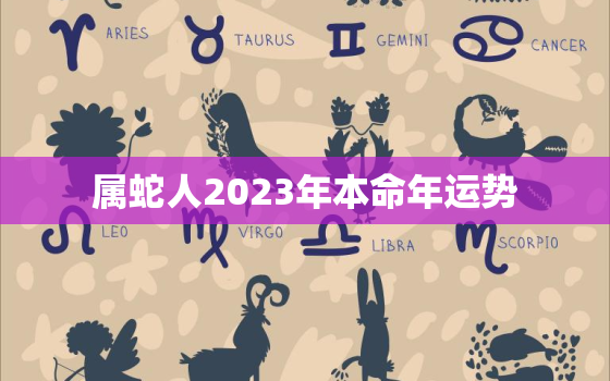 属蛇人2023年本命年运势，属蛇人2023年全年运势详解