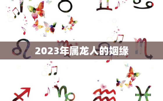 2023年属龙人的姻缘，2023年属龙人的全年运势