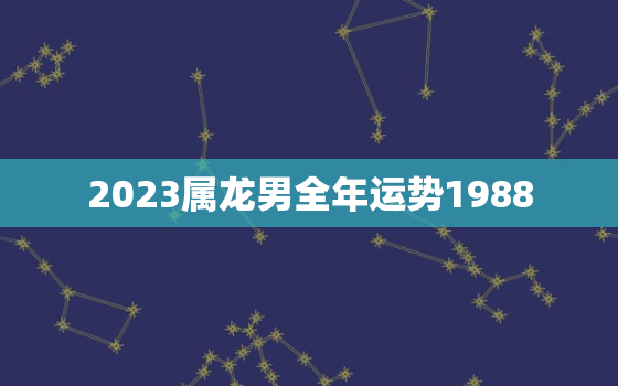 2023属龙男全年运势1988，2023属龙男全年运势1976