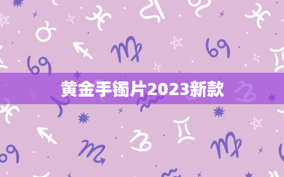 黄金手镯片2023新款，最新黄金手镯