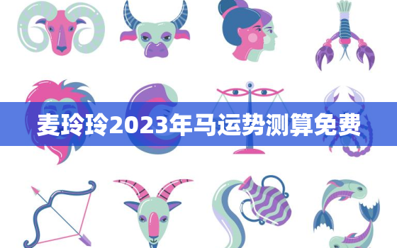 麦玲玲2023年马运势测算免费，麦玲玲2022年生肖马