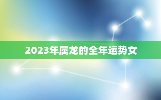 2023年属龙的全年运势女，2023年属龙女人的全年每月