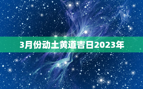 3月份动土黄道吉日2023年，3月份动土吉日2021年