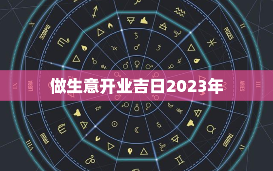 做生意开业吉日2023年，做生意开业吉日2023年