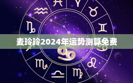 麦玲玲2024年运势测算免费，麦玲玲 2021年运势