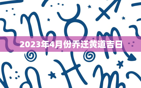 2023年4月份乔迁黄道吉日，2023年4月份乔迁黄道吉日有哪几天