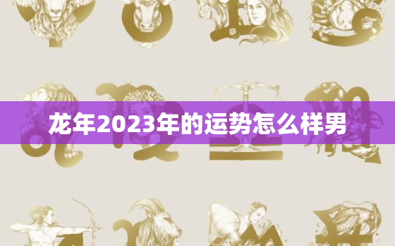 龙年2023年的运势怎么样男，属龙人龙年2023运势