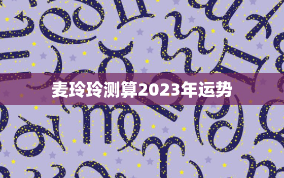 麦玲玲测算2023年运势，麦玲玲 2021年运势