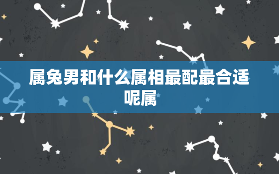 属兔男和什么属相最配最合适呢属，属兔男跟什么属相最配