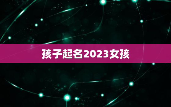 孩子起名2023女孩，2821年女孩起名