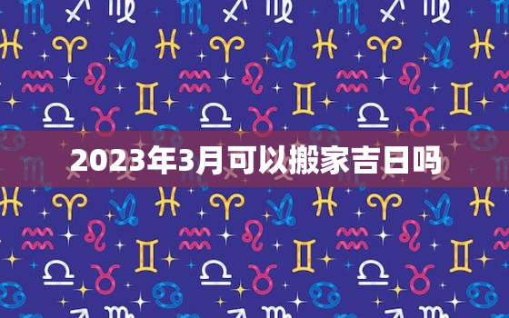 2023年3月可以搬家吉日吗，2021年3月份搬家吉日