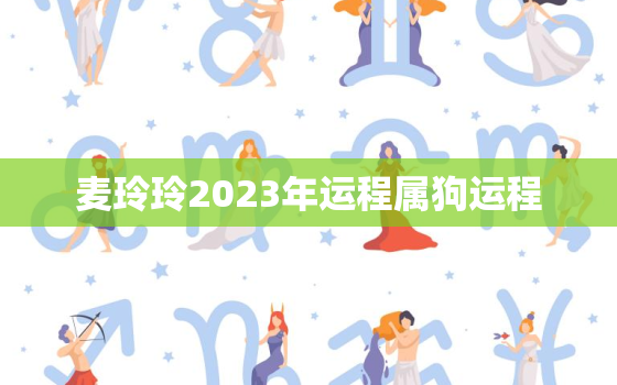 麦玲玲2023年运程属狗运程，麦玲玲2022年运程十二生肖运程属狗