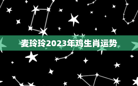 麦玲玲2023年鸡生肖运势，麦玲玲2021年属鸡运势测算