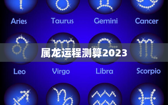 属龙运程测算2023，属龙的运势2023年运程