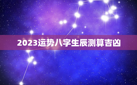 2023运势八字生辰测算吉凶，2023运势及运程