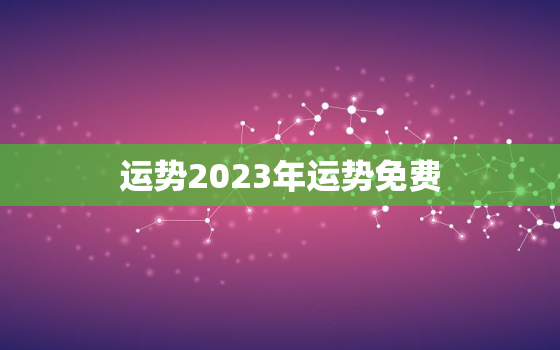 运势2023年运势免费，运势2023年运势12生肖