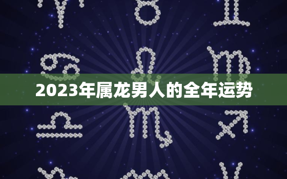 2023年属龙男人的全年运势，2023年属龙男人的全年运势和财运