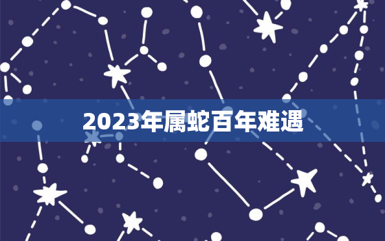 2023年属蛇百年难遇，2023年属蛇人的运势如何