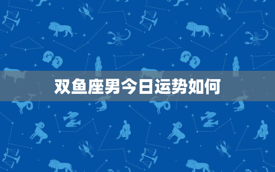 双鱼座男今日运势如何，双鱼座男今日感情运势