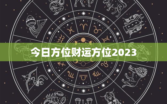 今日方位财运方位2023，今日财运方位运程