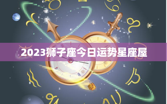 2023狮子座今日运势星座屋，狮子座2023年每月的运势