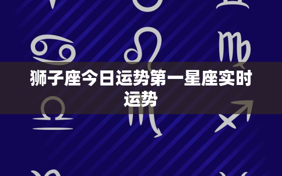 狮子座今日运势第一星座实时运势，狮子座今日运势星座运势查询