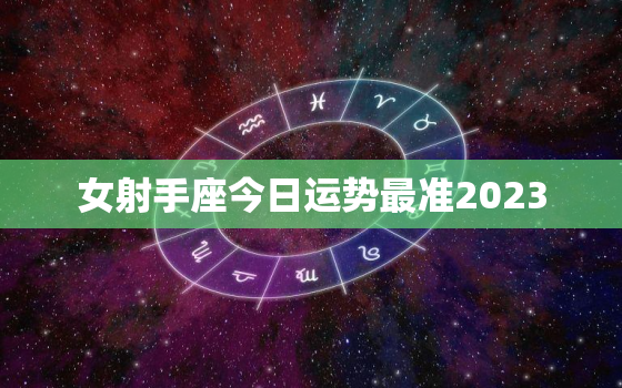 女射手座今日运势最准2023，女射手座今日运势最准二月