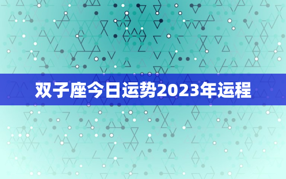 双子座今日运势2023年运程，双子座今日运势2023年运程详解