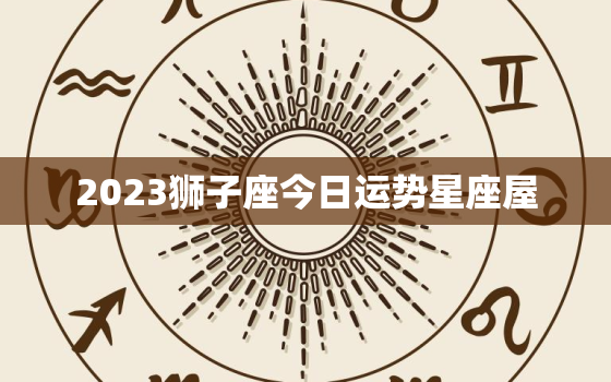 2023狮子座今日运势星座屋，狮子座运势2023年运势