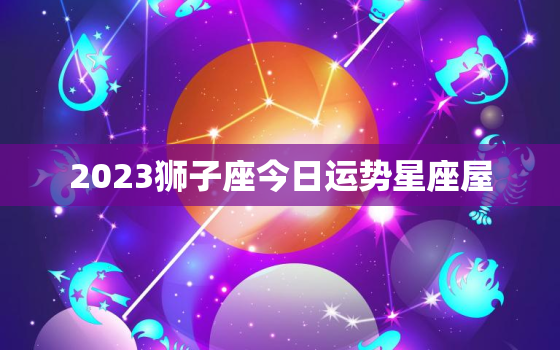 2023狮子座今日运势星座屋，2021年狮子座今日运势星座屋