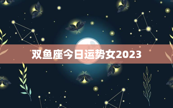 双鱼座今日运势女2023，双鱼座今日运势女2023年运程