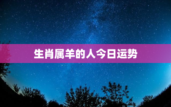 生肖属羊的人今日运势，生肖属羊的人今日运势运程